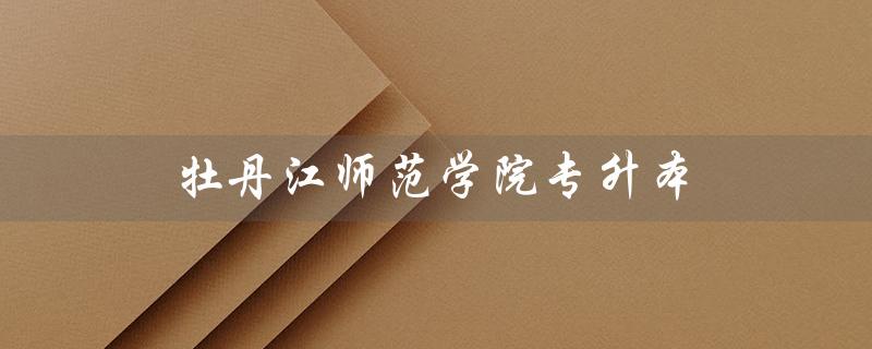 牡丹江师范学院专升本（牡丹江师范学院专升本学费）