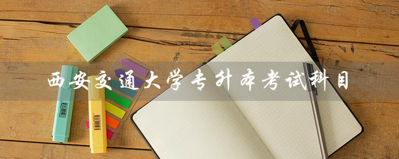 西安交通大学专升本考试科目（包括语文、数学、英语、综合素质）