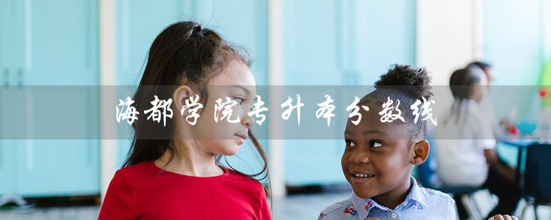 海都学院专升本分数线（2022年海都学院专升本分数线是多少）