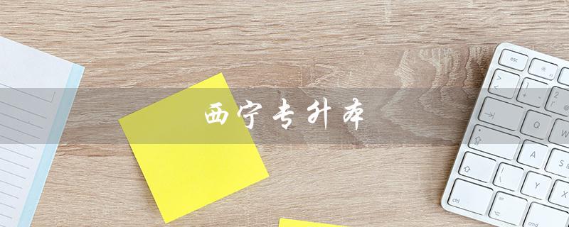 西宁专升本（西宁专升本考试何时举行）