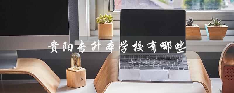 贵阳专升本学校有哪些（贵州省专升本官网是什么）