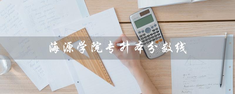 海源学院专升本分数线（昆明海源学院专升本分数线是多少）
