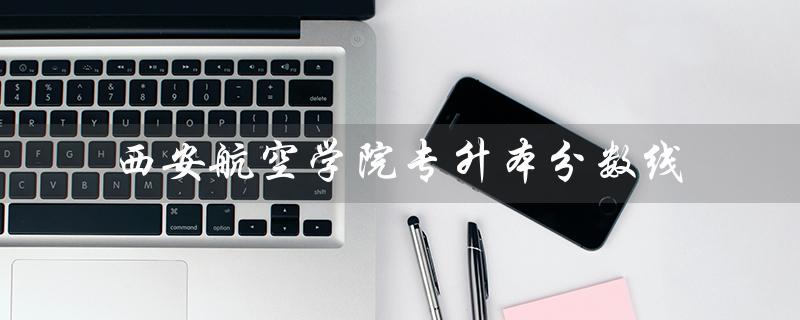 西安航空学院专升本分数线（2021西航专升本分数线）