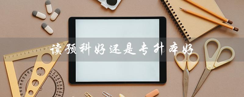 读预科好还是专升本好（选择前需了解的关键因素）