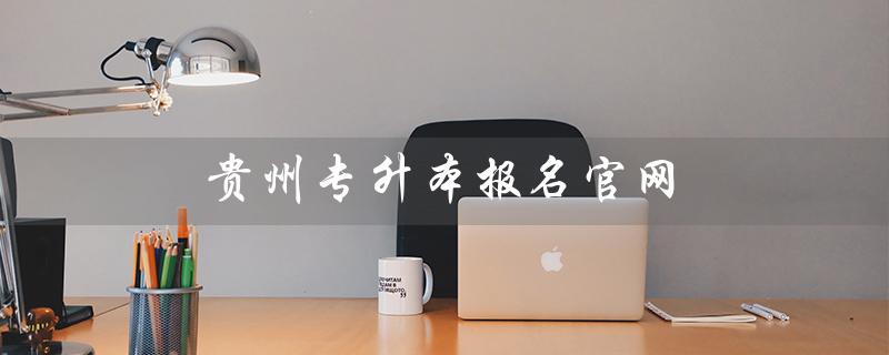 贵州专升本报名官网（贵州专升本如何报名）