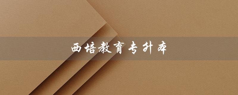 西培教育专升本（西培教育专升本怎么样）