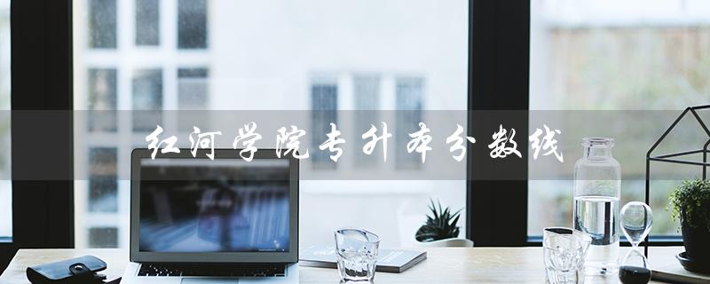 红河学院专升本分数线（红河学院专升本录取分数线是多少）