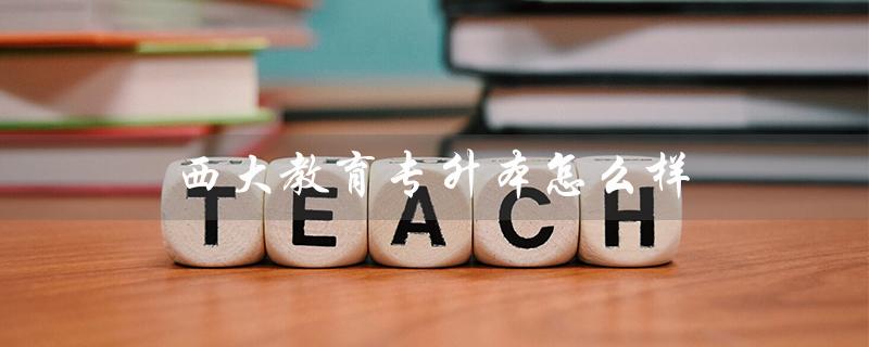 西大教育专升本怎么样（西安西大教育专升本怎么样）
