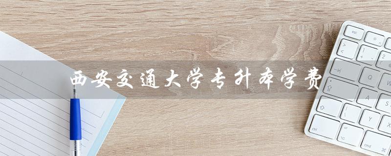 西安交通大学专升本学费（西安交大专升本官网是什么）