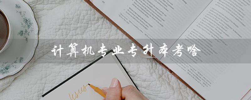 计算机专业专升本考啥（计算机专升本需要考哪些科目）