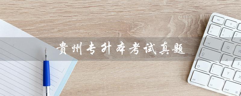 贵州专升本考试真题（贵州专升本语文考试真题是什么）