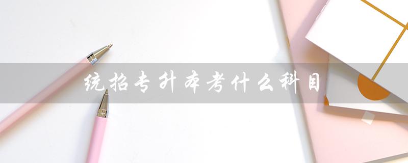 统招专升本考什么科目（广东统招专升本考哪些科目）