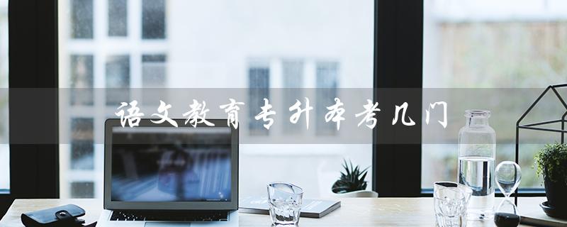 语文教育专升本考几门（语文教育专升本考什么）