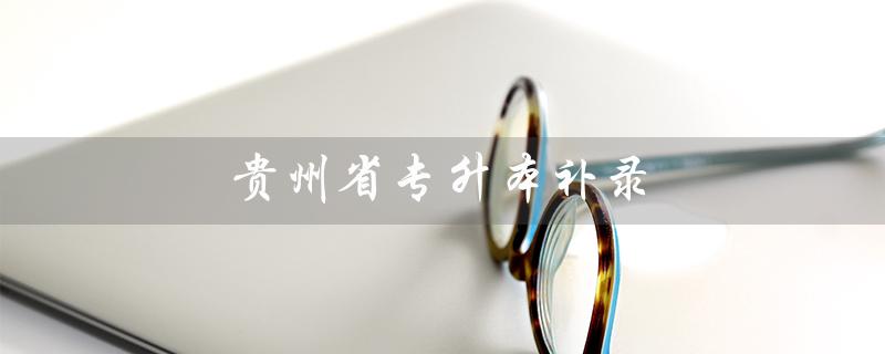 贵州省专升本补录（贵州专升本补录可否跨校申请）