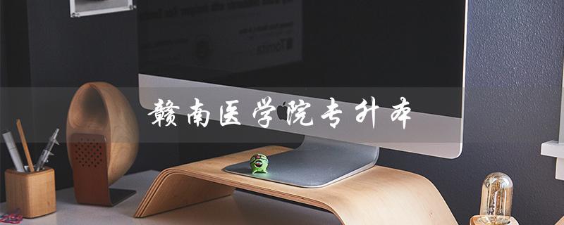 赣南医学院专升本（赣南医学院2023专升本招生计划是什么）