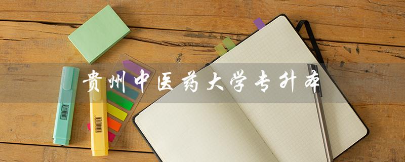 贵州中医药大学专升本（贵州中医药大学专升本报名时间是什么）