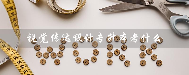 视觉传达设计专升本考什么（视传专升本考哪些科目）
