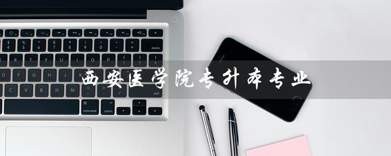西安医学院专升本专业（西安医学院专升本有哪些专业招生计划）